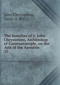 The homilies of S. John Chrysostom, Archbishop of Constantinople, on the Acts of the Apostles