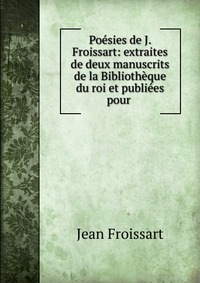 Poesies de J. Froissart: extraites de deux manuscrits de la Bibliotheque du roi et publiees pour