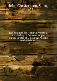 The homilies of S. John Chrysostom, Archbishop of Constantinople, on the Epistle of S. Paul the Apostle to the Hebrews