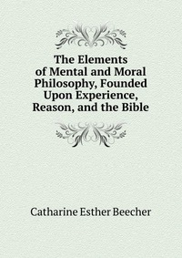 The Elements of Mental and Moral Philosophy, Founded Upon Experience, Reason, and the Bible