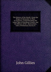 The History of the World,: From the Reign of Alexander to That of Augustus, Comprehending the Latter Ages of European Greece, and the History of the . Destruction; with a Preliminary Survey O