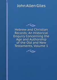 Hebrew and Christian Records: An Historical Enquiry Concerning the Age and Authorship of the Old and New Testaments, Volume 1