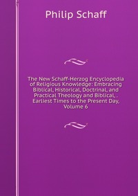 The New Schaff-Herzog Encyclopedia of Religious Knowledge: Embracing Biblical, Historical, Doctrinal, and Practical Theology and Biblical, . Earliest Times to the Present Day, Volume 6