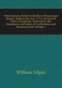 Observations, Relative Chiefly to Picturesque Beauty, Made in the Year 1772, On Several Parts of England;: Particularly the Mountains, and Lakes of Cumberland, and Westmoreland, Volume 1