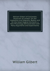 William Gilbert of Colchester, Physician of London: On the Loadstone and Magnetic Bodies and On the Great Magnet the Earth. a New Physiology Demonstrated with Many Arguments and Experiments