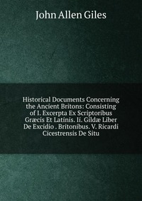 Historical Documents Concerning the Ancient Britons: Consisting of I. Excerpta Ex Scriptoribus Gr?cis Et Latinis. Ii. Gild? Liber De Excidio . Britonibus. V. Ricardi Cicestrensis De Situ