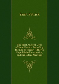 The Most Ancient Lives of Saint Patrick: Including the Life by Jocelin Hitherto Unpublished in America, and His Extant Writings