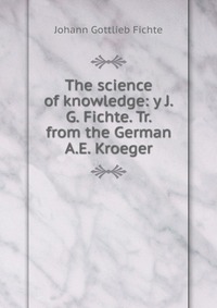 The science of knowledge: y J.G. Fichte. Tr. from the German A.E. Kroeger