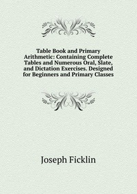 Table Book and Primary Arithmetic: Containing Complete Tables and Numerous Oral, Slate, and Dictation Exercises. Designed for Beginners and Primary Classes