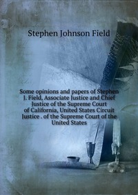 Some opinions and papers of Stephen J. Field, Associate Justice and Chief Justice of the Supreme Court of California, United States Circuit Justice . of the Supreme Court of the United States