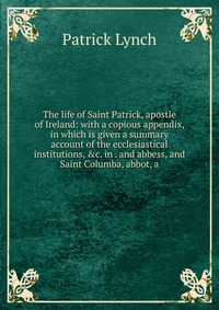 The life of Saint Patrick, apostle of Ireland: with a copious appendix, in which is given a summary account of the ecclesiastical institutions, &c. in . and abbess, and Saint Columba, abb