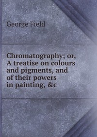 Chromatography; or, A treatise on colours and pigments, and of their powers in painting, &c