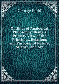 Outlines of Analogical Philosophy: Being a Primary View of the Principles, Relations and Purposes of Nature, Science, and Art