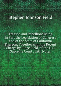 Treason and Rebellion: Being in Part the Legislation of Congress and of the State of California Thereon, Together with the Recent Charge by Judge Field, of the U.S. Supreme Court . with Notes