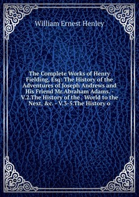 The Complete Works of Henry Fielding, Esq: The History of the Adventures of Joseph Andrews and His Friend Mr.Abraham Adams. - V.2.The History of the . World to the Next, &c. - V.3-5.The H