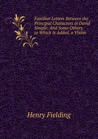 Familiar Letters Between the Principal Characters in David Simple: And Some Others. to Which Is Added, a Vision