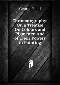 Chromatography; Or, a Treatise On Colours and Pigments: And of Their Powers in Painting