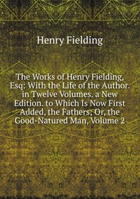 The Works of Henry Fielding, Esq: With the Life of the Author. in Twelve Volumes. a New Edition. to Which Is Now First Added, the Fathers; Or, the Good-Natured Man, Volume 2