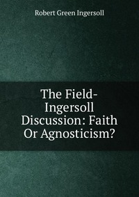 The Field-Ingersoll Discussion: Faith Or Agnosticism?