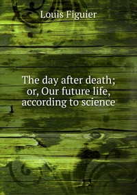 The day after death; or, Our future life, according to science