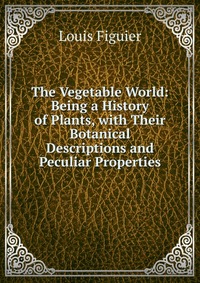 The Vegetable World: Being a History of Plants, with Their Botanical Descriptions and Peculiar Properties