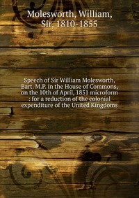 Speech of Sir William Molesworth, Bart. M.P. in the House of Commons, on the 10th of April, 1851 microform