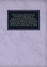 The virtues and services of Francis Wayland. A discourse commemorative of Francis Wayland, delivered before the alumni of Brown university, September 4, 1866