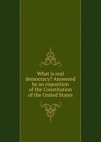 What is real democracy? Answered by an exposition of the Constitution of the United States