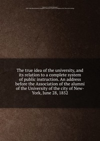 The true idea of the university, and its relation to a complete system of public instruction. An address before the Association of the alumni of the University of the city of New-York, June 2