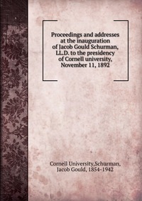 Proceedings and addresses at the inauguration of Jacob Gould Schurman, LL.D. to the presidency of Cornell university, November 11, 1892