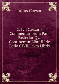 C. Ivli Caesaris Commentariorum Pars Posterior Qva Continentur Libri III de Bello CIVILI cvm Libris