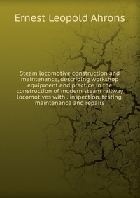 Steam locomotive construction and maintenance, describing workshop equipment and practice in the construction of modern steam railway locomotives with . inspection, testing, maintenance and r