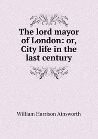 The lord mayor of London: or, City life in the last century