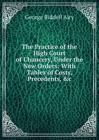 The Practice of the High Court of Chancery, Under the New Orders: With Tables of Costs, Precedents, &c