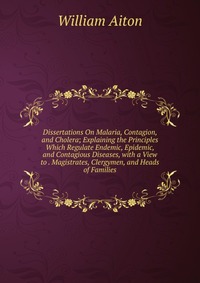 Dissertations On Malaria, Contagion, and Cholera; Explaining the Principles Which Regulate Endemic, Epidemic, and Contagious Diseases, with a View to . Magistrates, Clergymen, and Heads of Fa