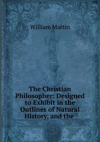 The Christian Philosopher: Designed to Exhibit in the Outlines of Natural History, and the