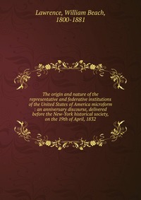 The origin and nature of the representative and federative institutions of the United States of America microform : an anniversary discourse, delivered before the New-York historical society,