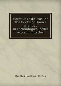 Horatius restitutus: or, The books of Horace arranged in chronological order according to the