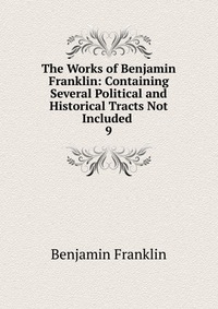 The Works of Benjamin Franklin: Containing Several Political and Historical Tracts Not Included