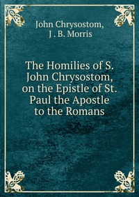 The Homilies of S. John Chrysostom, on the Epistle of St. Paul the Apostle to the Romans