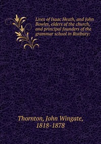 Lives of Isaac Heath, and John Bowles, elders of the church, and principal founders of the grammar school in Roxbury: