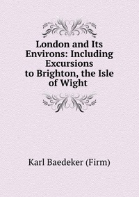 London and Its Environs: Including Excursions to Brighton, the Isle of Wight