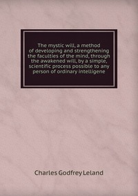 The mystic will, a method of developing and strengthening the faculties of the mind, through the awakened will, by a simple, scientific process possible to any person of ordinary intelligene