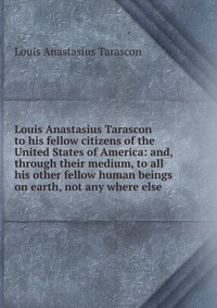 Louis Anastasius Tarascon to his fellow citizens of the United States of America: and, through their medium, to all his other fellow human beings on earth, not any where else