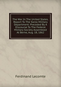 The War In The United States. Report To The Swiss Military Department: Preceded By A Discourse To The Federal Military Society Assembled At Berne, Aug. 18, 1862