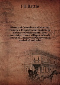 History of Columbia and Montour Counties, Pennsylvania, containing a history of each county; their townships, towns, villages, schools, churches, . history of Pennsylvania, statistical and mi