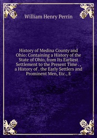 History of Medina County and Ohio: Containing a History of the State of Ohio, from Its Earliest Settlement to the Present Time . , a History of . the Early Settlers and Prominent Men, Etc., E