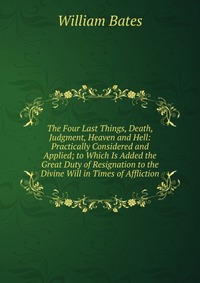 The Four Last Things, Death, Judgment, Heaven and Hell: Practically Considered and Applied; to Which Is Added the Great Duty of Resignation to the Divine Will in Times of Affliction