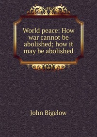 World peace: How war cannot be abolished; how it may be abolished