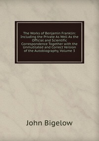 The Works of Benjamin Franklin: Including the Private As Well As the Official and Scientific Correspondence Together with the Unmutilated and Correct Version of the Autobiography, Volume 3